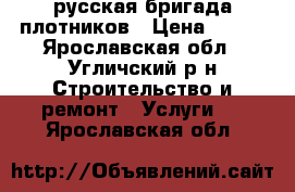 русская бригада плотников › Цена ­ 333 - Ярославская обл., Угличский р-н Строительство и ремонт » Услуги   . Ярославская обл.